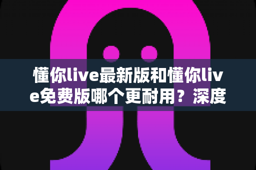 懂你live最新版和懂你live免费版哪个更耐用？深度对比与选择全指南