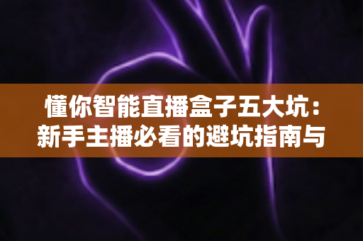 懂你智能直播盒子五大坑：新手主播必看的避坑指南与选购真相