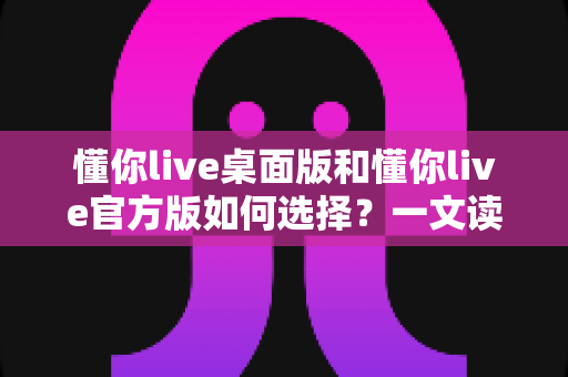 懂你live桌面版和懂你live官方版如何选择？一文读懂两大版本差异，找到最适合你的观看方式