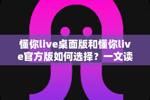 懂你live桌面版和懂你live官方版如何选择？一文读懂两大版本差异，找到最适合你的观看方式