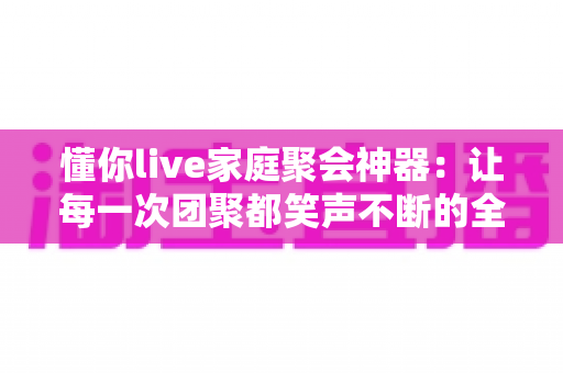 懂你live家庭聚会神器：让每一次团聚都笑声不断的全能互动应用