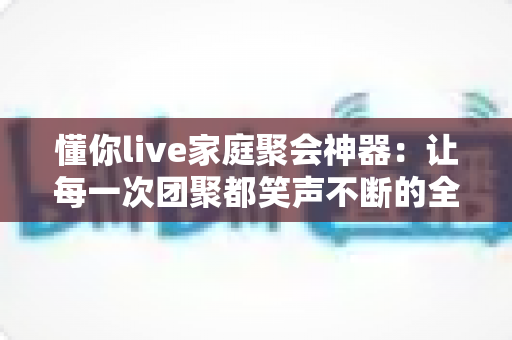 懂你live家庭聚会神器：让每一次团聚都笑声不断的全能互动应用