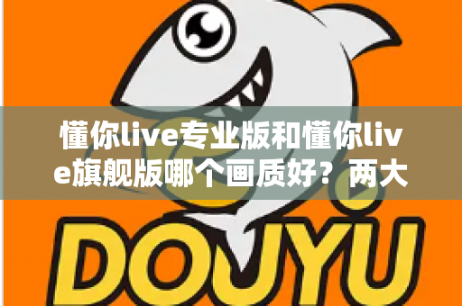 懂你live专业版和懂你live旗舰版哪个画质好?两大版本画质全维度对比与选购指南 懂你live专业版和懂你live旗舰版哪个画质好?两大版本画质全维度对比与选购指南