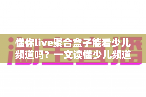 懂你live聚合盒子能看少儿频道吗？一文读懂少儿频道观看全攻略与家长必备指南