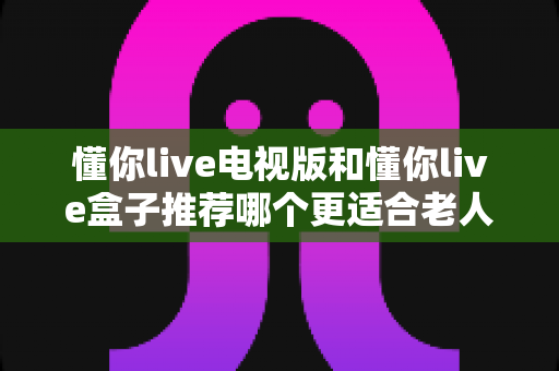 懂你live电视版和懂你live盒子推荐哪个更适合老人用?——一文看懂老人看电视设备怎么选 懂你live电视版和懂你live盒子推荐哪个更适合老人用?——一文看懂老人看电视设备怎么选