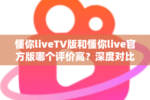 懂你liveTV版和懂你live官方版哪个评价高?深度对比测评帮你选对版本 懂你liveTV版和懂你live官方版哪个评价高?深度对比测评帮你选对版本