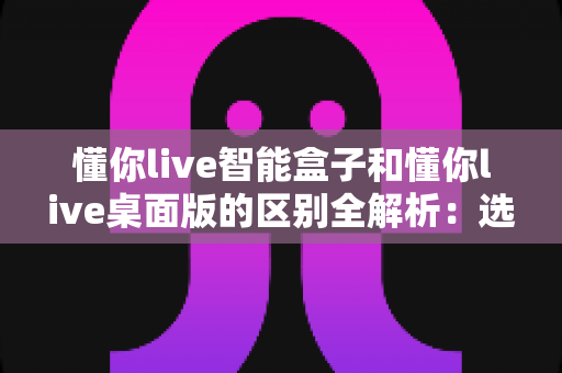 懂你live智能盒子和懂你live桌面版的区别全解析：选对工具让直播效率翻倍