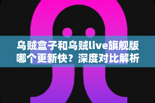 乌贼盒子和乌贼live旗舰版哪个更新快？深度对比解析与选购避坑指南