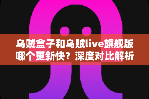 乌贼盒子和乌贼live旗舰版哪个更新快？深度对比解析与选购避坑指南