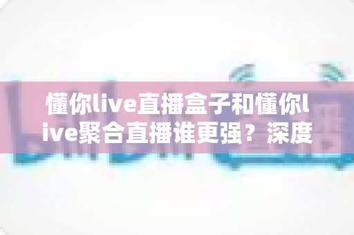 懂你live直播盒子和懂你live聚合直播谁更强?深度对比评测帮你选出最优方案 懂你live直播盒子和懂你live聚合直播谁更强?深度对比评测帮你选出最优方案