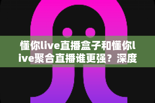懂你live直播盒子和懂你live聚合直播谁更强?深度对比评测帮你选出最优方案 懂你live直播盒子和懂你live聚合直播谁更强?深度对比评测帮你选出最优方案