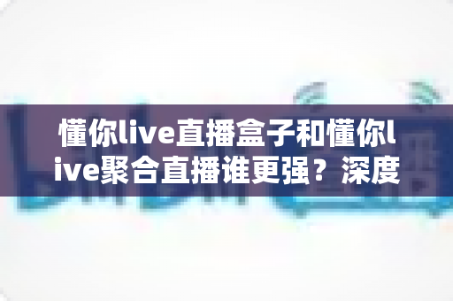 懂你live直播盒子和懂你live聚合直播谁更强?深度对比评测帮你选出最优方案 懂你live直播盒子和懂你live聚合直播谁更强?深度对比评测帮你选出最优方案