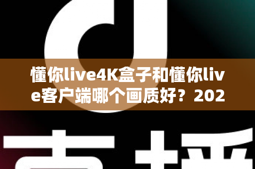 懂你live4K盒子和懂你live客户端哪个画质好？2025最新画质深度对比评测与选购全指南