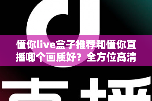 懂你live盒子推荐和懂你直播哪个画质好？全方位高清观看方案深度解析