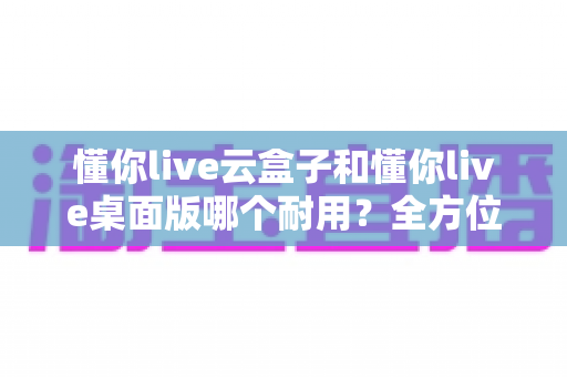 懂你live云盒子和懂你live桌面版哪个耐用?全方位深度对比帮你选对直播设备 懂你live云盒子和懂你live桌面版哪个耐用?全方位深度对比帮你选对直播设备