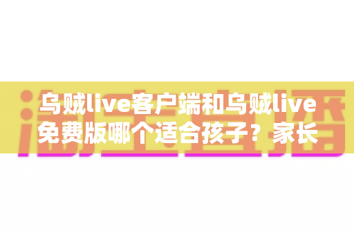 乌贼live客户端和乌贼live免费版哪个适合孩子？家长必读的全面对比与安全选择指南
