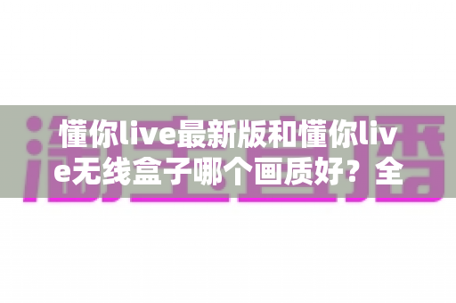 懂你live最新版和懂你live无线盒子哪个画质好?全面深度对比与选购指南 懂你live最新版和懂你live无线盒子哪个画质好?全面深度对比与选购指南