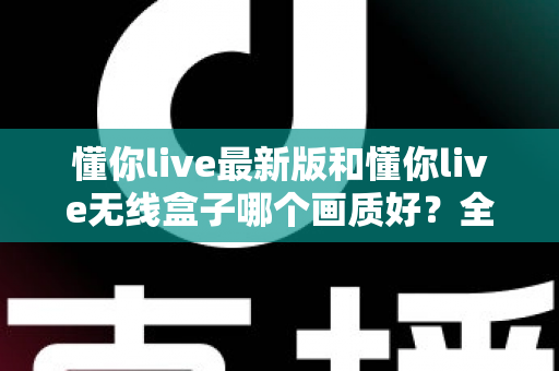 懂你live最新版和懂你live无线盒子哪个画质好？全面深度对比与选购指南