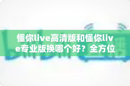 懂你live高清版和懂你live专业版换哪个好?全方位对比分析与选购指南 懂你live高清版和懂你live专业版换哪个好?全方位对比分析与选购指南