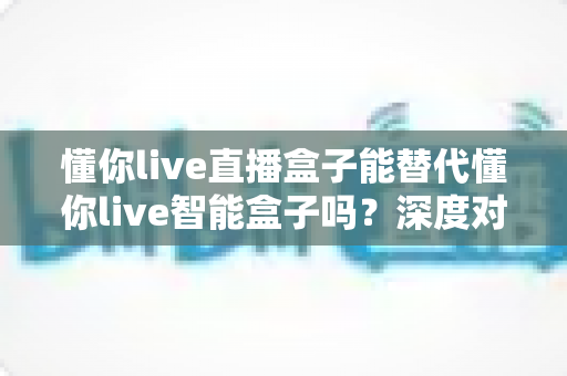 懂你live直播盒子能替代懂你live智能盒子吗？深度对比解析与实用选购指南