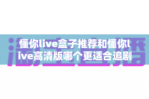 懂你live盒子推荐和懂你live高清版哪个更适合追剧？——2025追剧党必看的深度对比指南