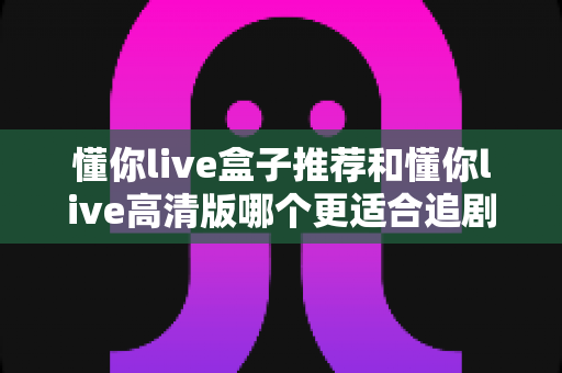 懂你live盒子推荐和懂你live高清版哪个更适合追剧？——2025追剧党必看的深度对比指南