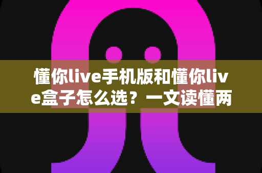 懂你live手机版和懂你live盒子怎么选？一文读懂两大版本的核心差异与购买建议
