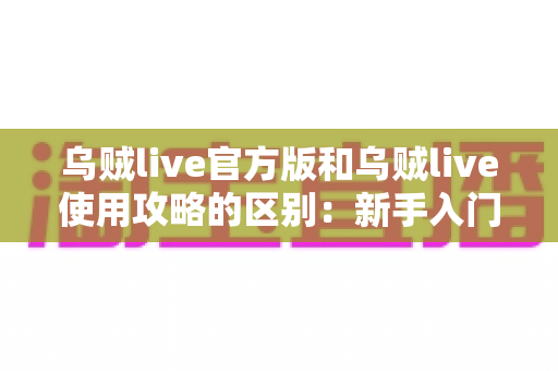 乌贼live官方版和乌贼live使用攻略的区别：新手入门前必须搞懂的核心差异指南