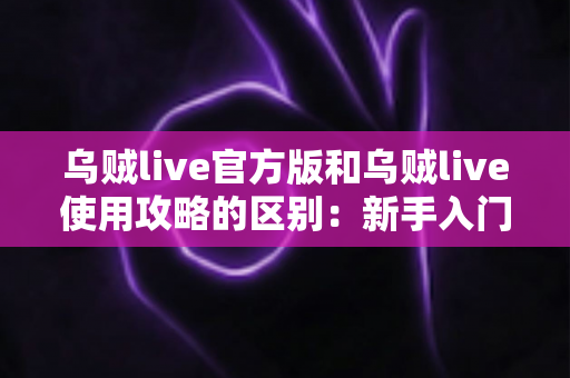 乌贼live官方版和乌贼live使用攻略的区别：新手入门前必须搞懂的核心差异指南
