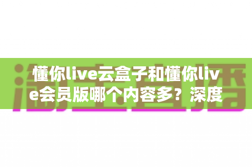 懂你live云盒子和懂你live会员版哪个内容多？深度对比解析帮你选对版本不踩坑