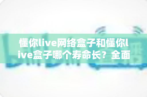 懂你live网络盒子和懂你live盒子哪个寿命长？全面解析使用寿命差异与延长寿命实用技巧