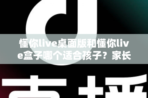 懂你live桌面版和懂你live盒子哪个适合孩子？家长必读的全方位对比指南