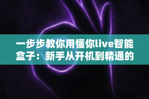 一步步教你用懂你live智能盒子：新手从开机到精通的保姆级使用指南