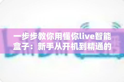 一步步教你用懂你live智能盒子：新手从开机到精通的保姆级使用指南