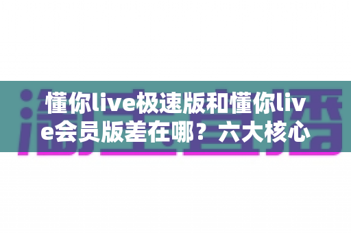 懂你live极速版和懂你live会员版差在哪？六大核心差异全面解析，看完不再纠结选哪个