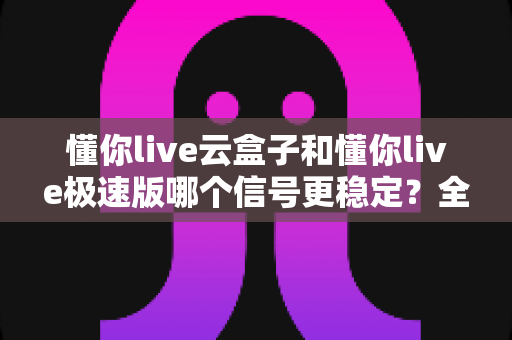 懂你live云盒子和懂你live极速版哪个信号更稳定？全面对比解析，帮你找到信号最稳的那一款