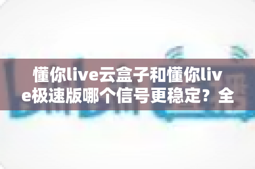 懂你live云盒子和懂你live极速版哪个信号更稳定？全面对比解析，帮你找到信号最稳的那一款