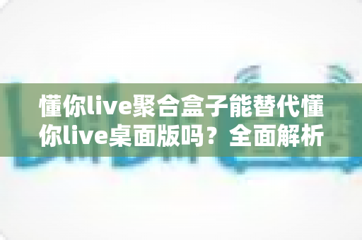 懂你live聚合盒子能替代懂你live桌面版吗?全面解析两者的功能差异与选择指南 懂你live聚合盒子能替代懂你live桌面版吗?全面解析两者的功能差异与选择指南