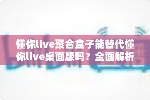 懂你live聚合盒子能替代懂你live桌面版吗?全面解析两者的功能差异与选择指南 懂你live聚合盒子能替代懂你live桌面版吗?全面解析两者的功能差异与选择指南