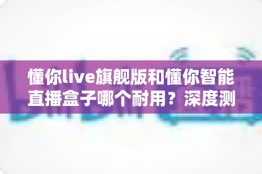 懂你live旗舰版和懂你智能直播盒子哪个耐用?深度测评告诉你答案 懂你live旗舰版和懂你智能直播盒子哪个耐用?深度测评告诉你答案