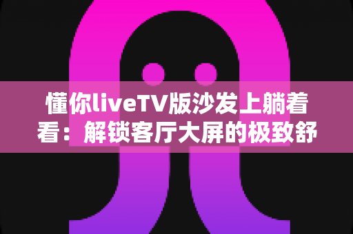 懂你liveTV版沙发上躺着看:解锁客厅大屏的极致舒适观影新体验 懂你liveTV版沙发上躺着看:解锁客厅大屏的极致舒适观影新体验