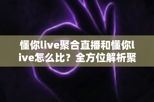 懂你live聚合直播和懂你live怎么比？全方位解析聚合直播优势与选择指南