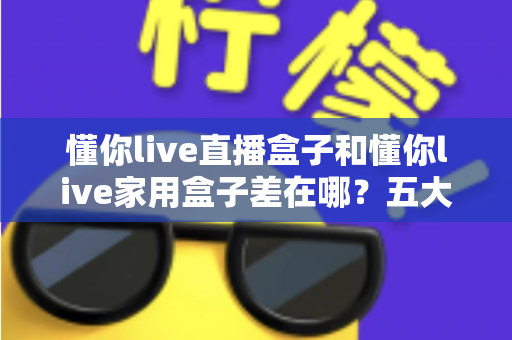 懂你live直播盒子和懂你live家用盒子差在哪？五大核心区别与选购建议全解析