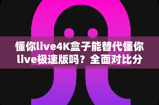 懂你live4K盒子能替代懂你live极速版吗？全面对比分析助你做出最佳选择