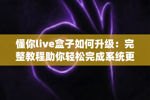 懂你live盒子如何升级:完整教程助你轻松完成系统更新,畅享流畅新体验 懂你live盒子如何升级:完整教程助你轻松完成系统更新,畅享流畅新体验
