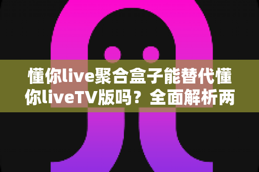 懂你live聚合盒子能替代懂你liveTV版吗？全面解析两者差异与选择指南