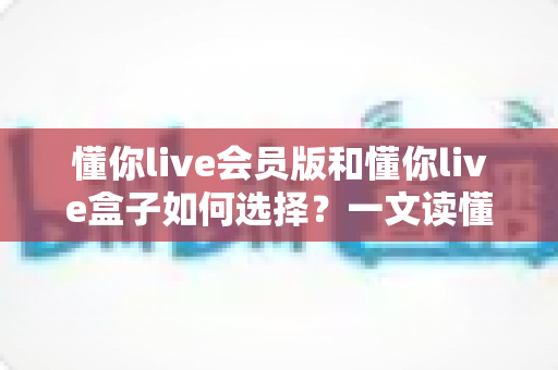 懂你live会员版和懂你live盒子如何选择？一文读懂两大版本差异与选购指南