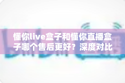 懂你live盒子和懂你直播盒子哪个售后更好？深度对比分析助你安心选购不踩坑
