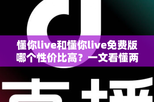 懂你live和懂你live免费版哪个性价比高？一文看懂两个版本的真实差异与选择建议