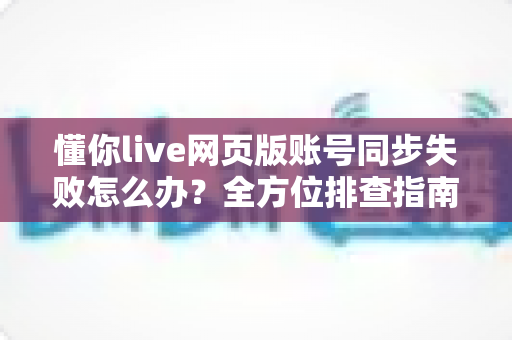 懂你live网页版账号同步失败怎么办？全方位排查指南与实用解决技巧助你快速恢复使用